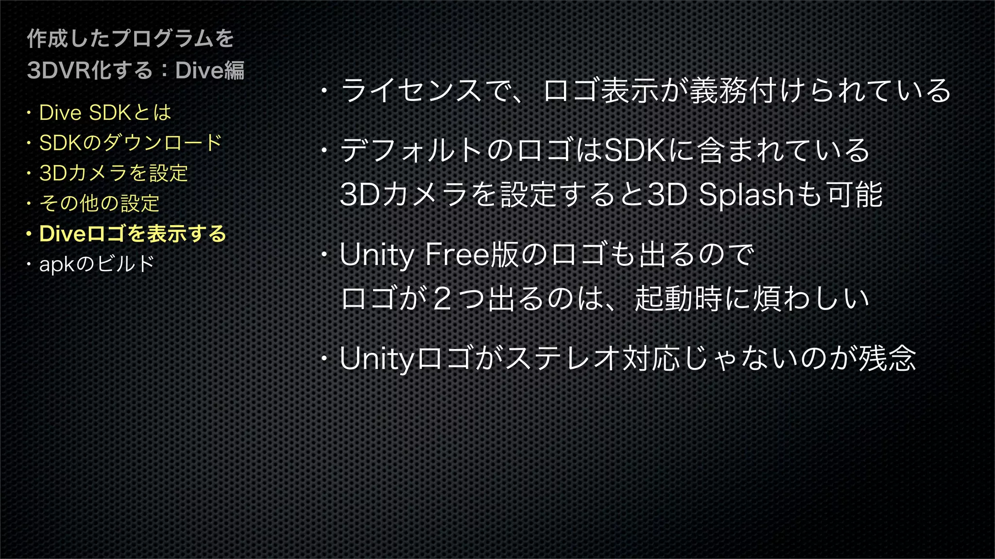 作成したプログラムを
3DVR化する：Dive編
・ライセンスで、ロゴ表示が義務付けられている
・デフォルトのロゴはSDKに含まれている
 3Dカメラを設定すると3D Splashも可能
・Unity Free版のロゴも出るので
 ロゴが２つ出るのは、起動時に煩わしい
・Unityロゴがステレオ対応じゃないのが残念
・Dive SDKとは
・SDKのダウンロード
・3Dカメラを設定
・その他の設定
・Diveロゴを表示する
・apkのビルド
 