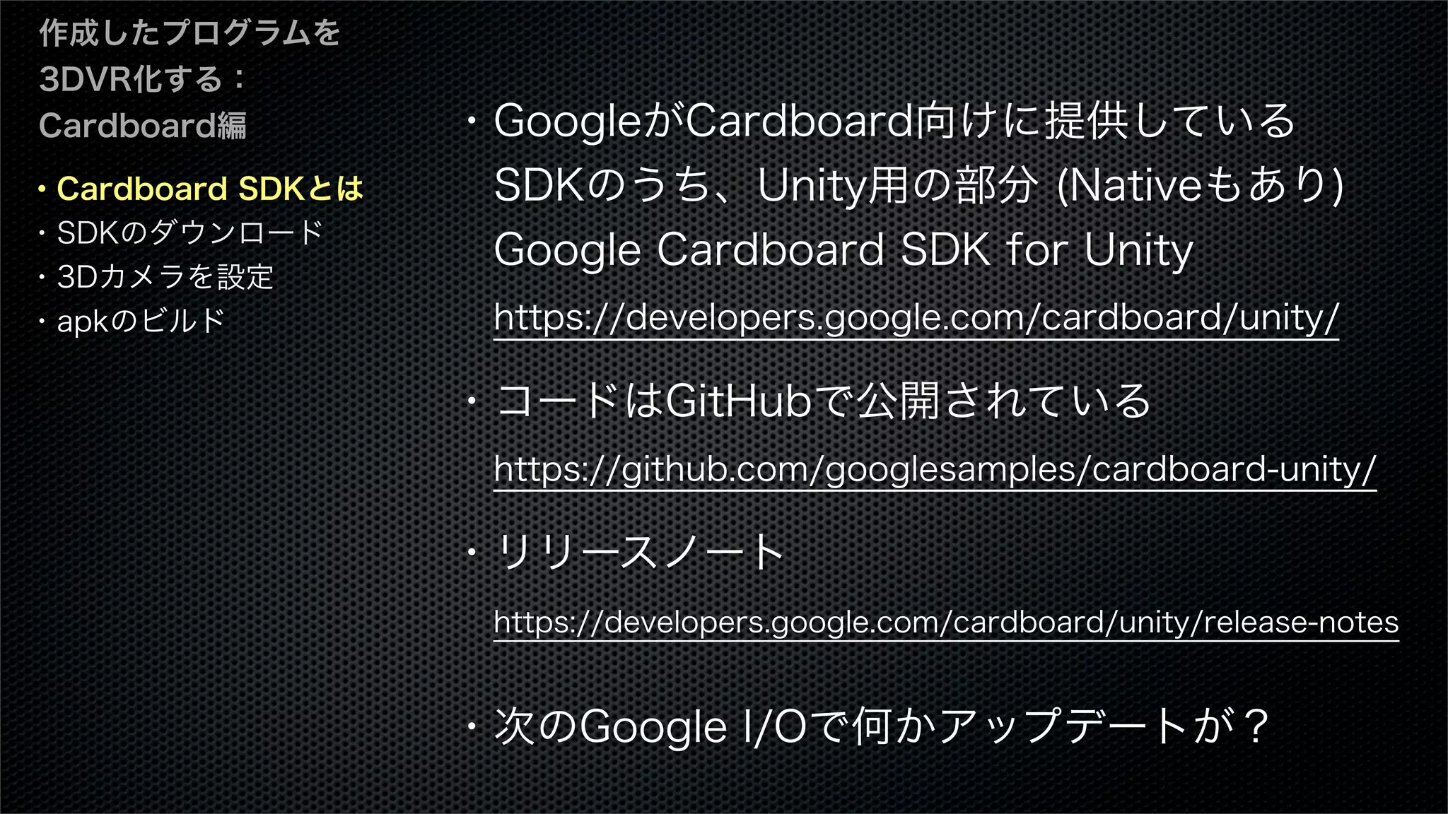・Cardboard SDKとは
・SDKのダウンロード
・3Dカメラを設定
・apkのビルド
作成したプログラムを
3DVR化する：
Cardboard編 ・GoogleがCardboard向けに提供している
 SDKのうち、Unity用の部分 (Nativeもあり)
 Google Cardboard SDK for Unity
 https://developers.google.com/cardboard/unity/
・コードはGitHubで公開されている
 https://github.com/googlesamples/cardboard-unity/
・リリースノート
 https://developers.google.com/cardboard/unity/release-notes
・次のGoogle I/Oで何かアップデートが？
 