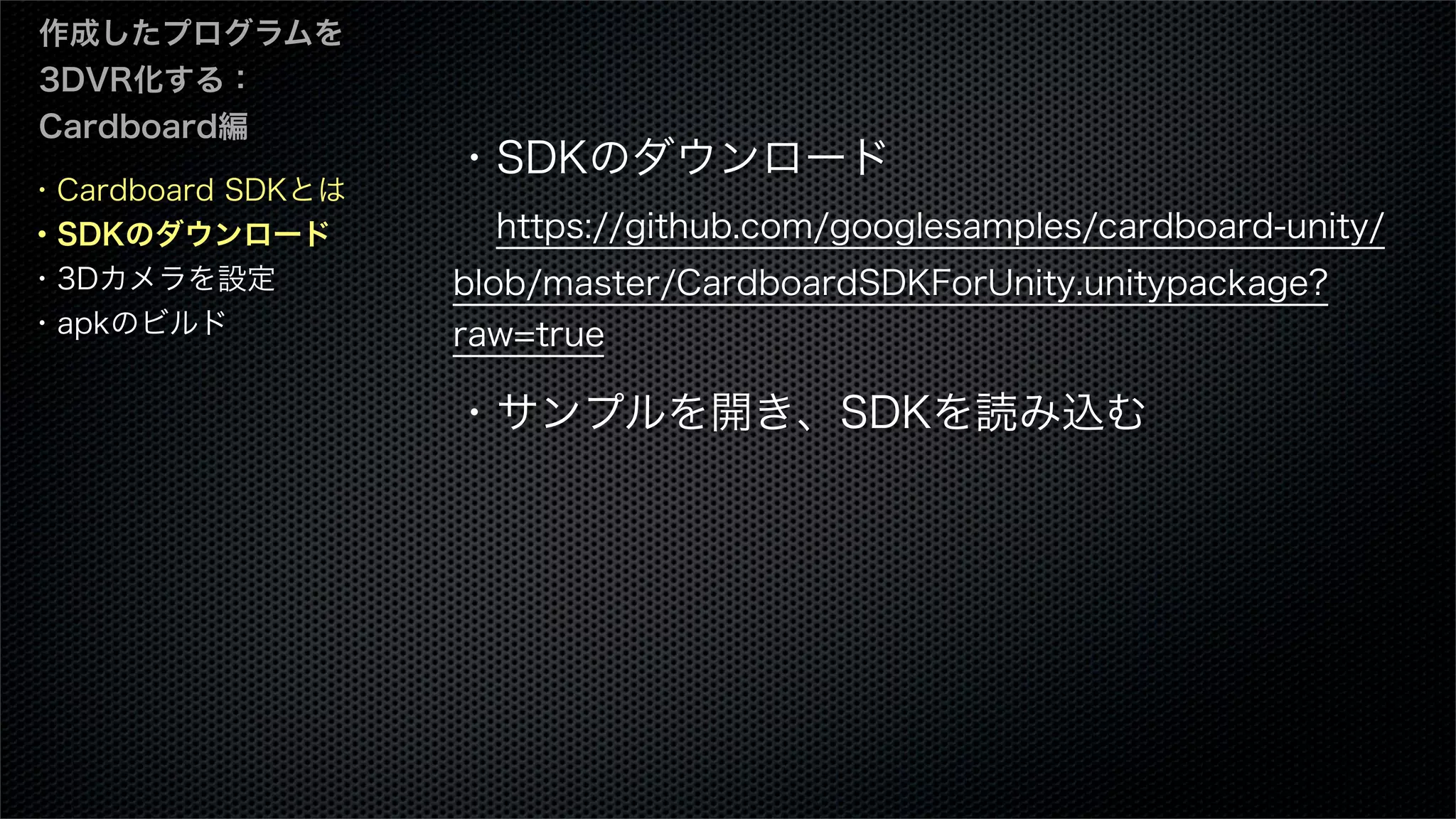 ・Cardboard SDKとは
・SDKのダウンロード
・3Dカメラを設定
・apkのビルド
作成したプログラムを
3DVR化する：
Cardboard編
・SDKのダウンロード
 https://github.com/googlesamples/cardboard-unity/
blob/master/CardboardSDKForUnity.unitypackage?
raw=true
・サンプルを開き、SDKを読み込む
 