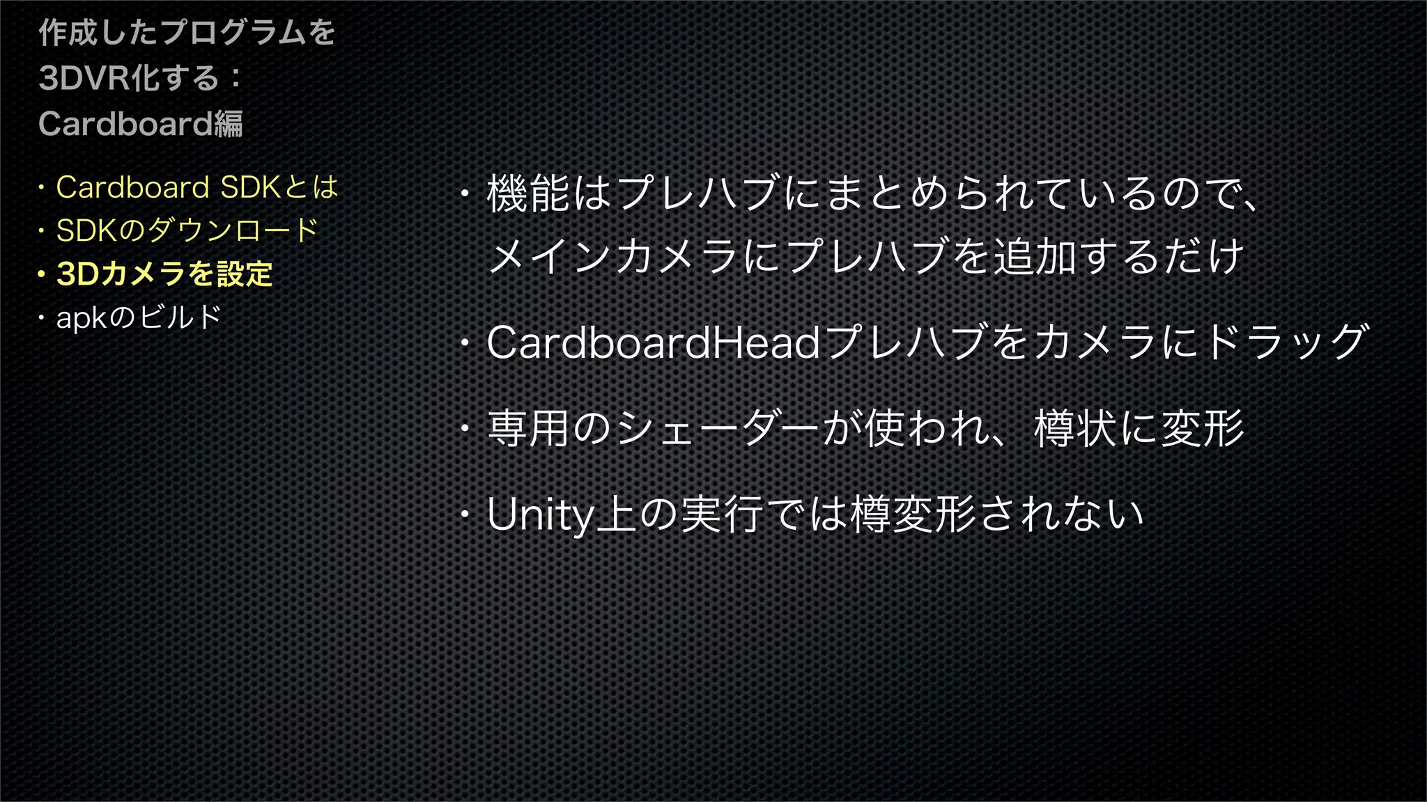 ・Cardboard SDKとは
・SDKのダウンロード
・3Dカメラを設定
・apkのビルド
作成したプログラムを
3DVR化する：
Cardboard編
・機能はプレハブにまとめられているので、
 メインカメラにプレハブを追加するだけ
・CardboardHeadプレハブをカメラにドラッグ
・専用のシェーダーが使われ、樽状に変形
・Unity上の実行では樽変形されない
 