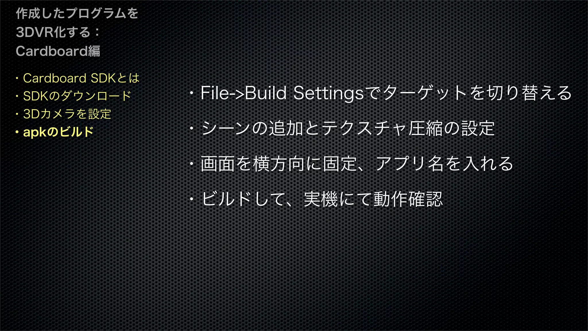 ・Cardboard SDKとは
・SDKのダウンロード
・3Dカメラを設定
・apkのビルド
作成したプログラムを
3DVR化する：
Cardboard編
・File->Build Settingsでターゲットを切り替える
・シーンの追加とテクスチャ圧縮の設定
・画面を横方向に固定、アプリ名を入れる
・ビルドして、実機にて動作確認
 