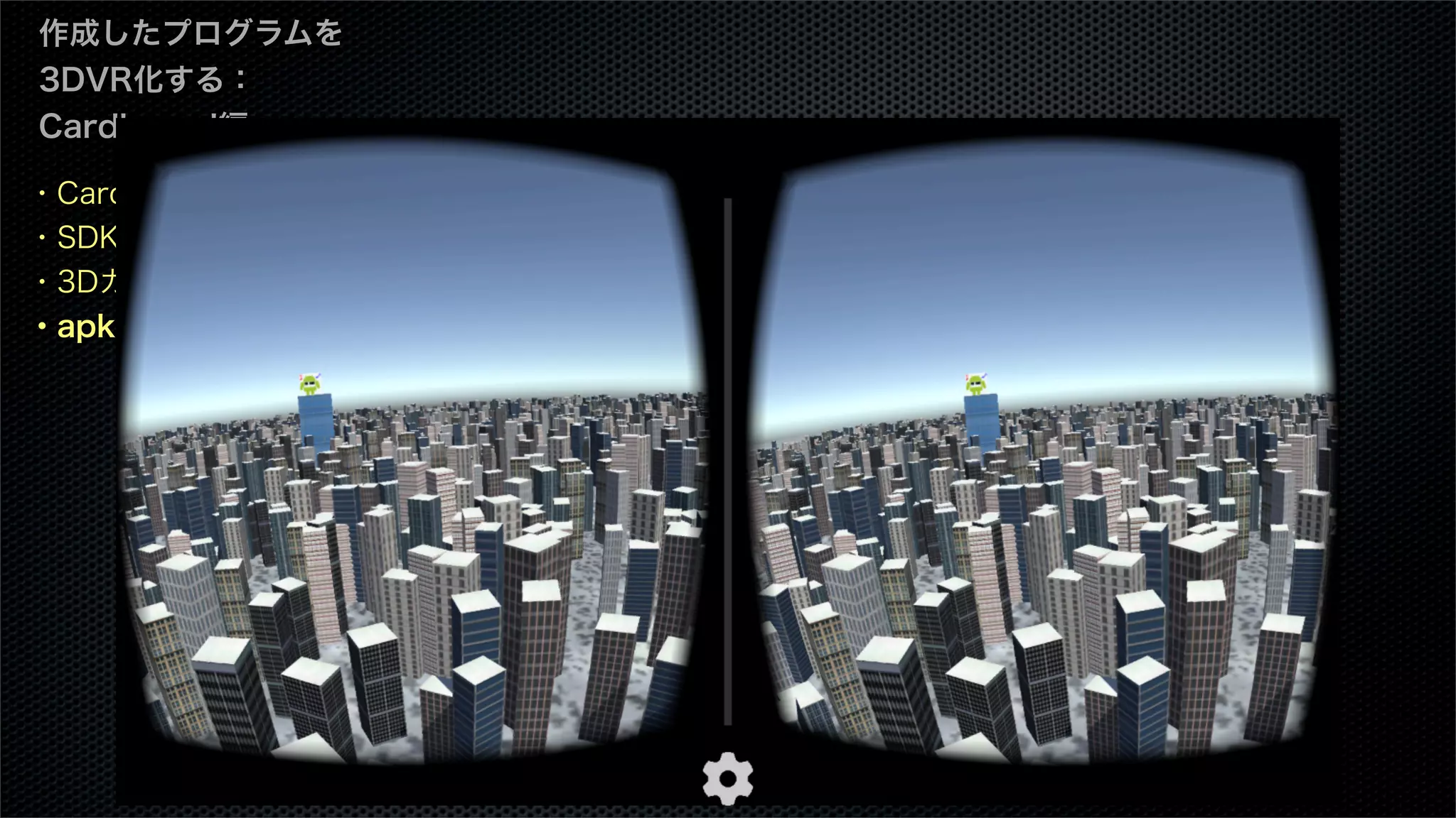 ・Cardboard SDKとは
・SDKのダウンロード
・3Dカメラを設定
・apkのビルド
作成したプログラムを
3DVR化する：
Cardboard編
 