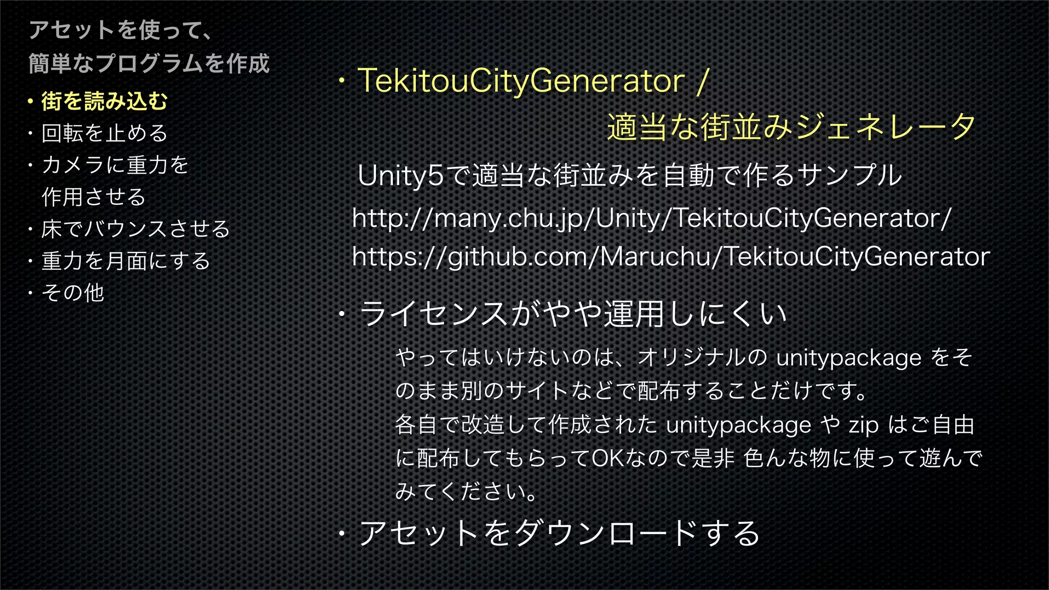 ・街を読み込む
・回転を止める
・カメラに重力を
 作用させる
・床でバウンスさせる
・重力を月面にする
・その他
アセットを使って、
簡単なプログラムを作成
・TekitouCityGenerator /
         適当な街並みジェネレータ
Unity5で適当な街並みを自動で作るサンプル
 http://many.chu.jp/Unity/TekitouCityGenerator/
 https://github.com/Maruchu/TekitouCityGenerator
・ライセンスがやや運用しにくい
・アセットをダウンロードする
やってはいけないのは、オリジナルの unitypackage をそ
のまま別のサイトなどで配布することだけです。
各自で改造して作成された unitypackage や zip はご自由
に配布してもらってOKなので是非 色んな物に使って遊んで
みてください。
 