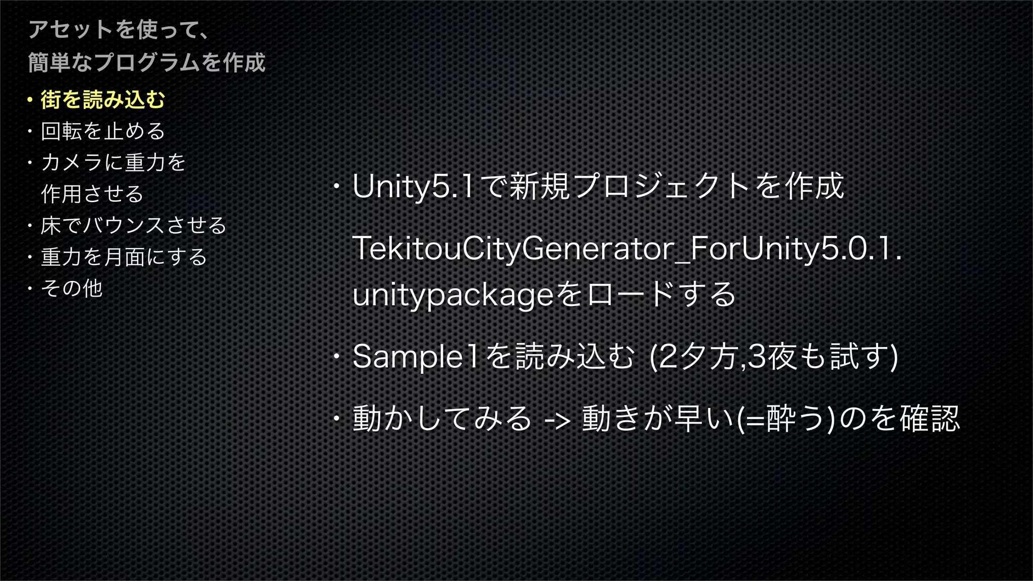 ・街を読み込む
・回転を止める
・カメラに重力を
 作用させる
・床でバウンスさせる
・重力を月面にする
・その他
アセットを使って、
簡単なプログラムを作成
・Unity5.1で新規プロジェクトを作成
 TekitouCityGenerator_ForUnity5.0.1.
 unitypackageをロードする
・Sample1を読み込む (2夕方,3夜も試す)
・動かしてみる -> 動きが早い(=酔う)のを確認
 