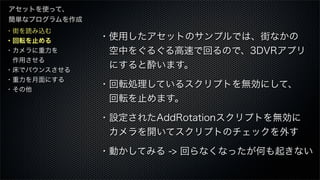 ・街を読み込む
・回転を止める
・カメラに重力を
 作用させる
・床でバウンスさせる
・重力を月面にする
・その他
アセットを使って、
簡単なプログラムを作成
・使用したアセットのサンプルでは、街なかの
 空中をぐるぐる高速で回るので、3DVRアプリ
 にすると酔います。
・回転処理しているスクリプトを無効にして、
 回転を止めます。
・設定されたAddRotationスクリプトを無効に
 カメラを開いてスクリプトのチェックを外す
・動かしてみる -> 回らなくなったが何も起きない
 