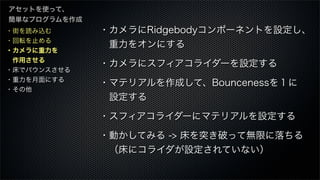 ・街を読み込む
・回転を止める
・カメラに重力を
 作用させる
・床でバウンスさせる
・重力を月面にする
・その他
アセットを使って、
簡単なプログラムを作成
・カメラにRidgebodyコンポーネントを設定し、
 重力をオンにする
・カメラにスフィアコライダーを設定する 
・マテリアルを作成して、Bouncenessを１に
 設定する
・スフィアコライダーにマテリアルを設定する 
・動かしてみる -> 床を突き破って無限に落ちる
 （床にコライダが設定されていない）
 