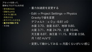 ・街を読み込む
・回転を止める
・カメラに重力を
 作用させる
・床でバウンスさせる
・重力を月面にする
・その他
アセットを使って、
簡単なプログラムを作成
・重力加速度を変更する
・Edit -> Project Settings -> Physics
 Gravityで値を変更
 デフォルト：x: 0 y: -9.81 z:0
 水星 3.70、金星 8.87、地球 9.80、
 火星 3.71、木星 24.79、土星 10.44、
 天王星 8.87、海王星 11.15、冥王星 0.58、
 月 1.62 m/s^2
・変更して動かしてみる -> 月面くらいがいい感じ
 