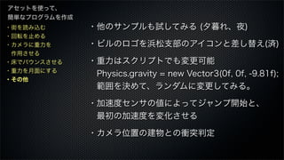 ・街を読み込む
・回転を止める
・カメラに重力を
 作用させる
・床でバウンスさせる
・重力を月面にする
・その他
アセットを使って、
簡単なプログラムを作成
・他のサンプルも試してみる (夕暮れ、夜)
・ビルのロゴを浜松支部のアイコンと差し替え(済)
・重力はスクリプトでも変更可能
 Physics.gravity = new Vector3(0f, 0f, -9.81f);
 範囲を決めて、ランダムに変更してみる。
・加速度センサの値によってジャンプ開始と、
 最初の加速度を変化させる
・カメラ位置の建物との衝突判定
 