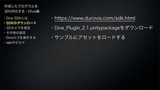 作成したプログラムを
3DVR化する：Dive編
・https://www.durovis.com/sdk.html
・Dive_Plugin_2.1.unitypackageをダウンロード
・サンプルにアセットをロードする
・Dive SDKとは
・SDKのダウンロード
・3Dカメラを設定
・その他の設定
・Diveロゴを表示する
・apkのビルド
 