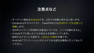 ・ターゲット端末はAndroidです。iOSでも同様に使えると思います。
・Cardboardやタオバイザー、FakeRiftなどの3DVRゴーグルを使って
 体験します。
・3DVRコンテンツ作成時の注意点については、ここでは触れません。
・Unityはすでに使ったことがある人を前提にしています。
・使用するアセットの条件で、Unity5.1以降が対象です。
・Androidアプリケーションがビルドできる設定は事前に行っておいて
 ください。
注意点など
 