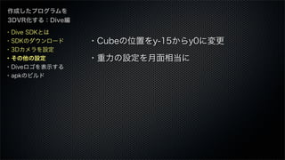 作成したプログラムを
3DVR化する：Dive編
・Cubeの位置をy-15からy0に変更
・重力の設定を月面相当に
・Dive SDKとは
・SDKのダウンロード
・3Dカメラを設定
・その他の設定
・Diveロゴを表示する
・apkのビルド
 