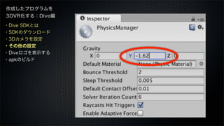 作成したプログラムを
3DVR化する：Dive編
・Dive SDKとは
・SDKのダウンロード
・3Dカメラを設定
・その他の設定
・Diveロゴを表示する
・apkのビルド
 