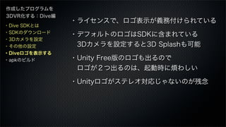 作成したプログラムを
3DVR化する：Dive編
・ライセンスで、ロゴ表示が義務付けられている
・デフォルトのロゴはSDKに含まれている
 3Dカメラを設定すると3D Splashも可能
・Unity Free版のロゴも出るので
 ロゴが２つ出るのは、起動時に煩わしい
・Unityロゴがステレオ対応じゃないのが残念
・Dive SDKとは
・SDKのダウンロード
・3Dカメラを設定
・その他の設定
・Diveロゴを表示する
・apkのビルド
 