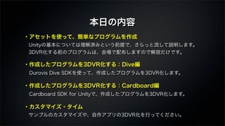 ・アセットを使って、簡単なプログラムを作成
 Unityの基本については理解済みという前提で、さらっと流して説明します。
 3DVR化する前のプログラムは、会場で配布しますので解説だけです。
・作成したプログラムを3DVR化する：Dive編
 Durovis Dive SDKを使って、作成したプログラムを3DVR化します。
・作成したプログラムを3DVR化する：Cardboard編
 Cardboard SDK for Unityで、作成したプログラムを3DVR化します。
・カスタマイズ・タイム
 サンプルのカスタマイズや、自作アプリの3DVR化を行ってください。
本日の内容
 