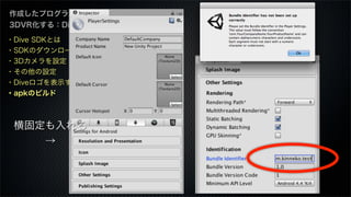 作成したプログラムを
3DVR化する：Dive編
・Dive SDKとは
・SDKのダウンロード
・3Dカメラを設定
・その他の設定
・Diveロゴを表示する
・apkのビルド
横固定も入れる
→
 
