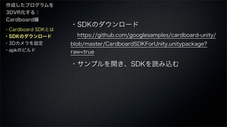 ・Cardboard SDKとは
・SDKのダウンロード
・3Dカメラを設定
・apkのビルド
作成したプログラムを
3DVR化する：
Cardboard編
・SDKのダウンロード
 https://github.com/googlesamples/cardboard-unity/
blob/master/CardboardSDKForUnity.unitypackage?
raw=true
・サンプルを開き、SDKを読み込む
 