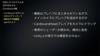 ・Cardboard SDKとは
・SDKのダウンロード
・3Dカメラを設定
・apkのビルド
作成したプログラムを
3DVR化する：
Cardboard編
・機能はプレハブにまとめられているので、
 メインカメラにプレハブを追加するだけ
・CardboardHeadプレハブをカメラにドラッグ
・専用のシェーダーが使われ、樽状に変形
・Unity上の実行では樽変形されない
 