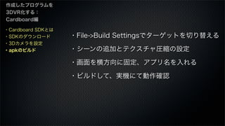 ・Cardboard SDKとは
・SDKのダウンロード
・3Dカメラを設定
・apkのビルド
作成したプログラムを
3DVR化する：
Cardboard編
・File->Build Settingsでターゲットを切り替える
・シーンの追加とテクスチャ圧縮の設定
・画面を横方向に固定、アプリ名を入れる
・ビルドして、実機にて動作確認
 