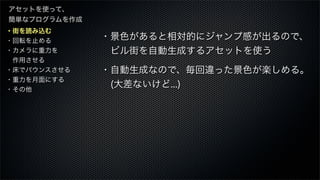・街を読み込む
・回転を止める
・カメラに重力を
 作用させる
・床でバウンスさせる
・重力を月面にする
・その他
アセットを使って、
簡単なプログラムを作成
・景色があると相対的にジャンプ感が出るので、
 ビル街を自動生成するアセットを使う
・自動生成なので、毎回違った景色が楽しめる。
 (大差ないけど...)
 