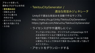・街を読み込む
・回転を止める
・カメラに重力を
 作用させる
・床でバウンスさせる
・重力を月面にする
・その他
アセットを使って、
簡単なプログラムを作成
・TekitouCityGenerator /
         適当な街並みジェネレータ
Unity5で適当な街並みを自動で作るサンプル
 http://many.chu.jp/Unity/TekitouCityGenerator/
 https://github.com/Maruchu/TekitouCityGenerator
・ライセンスがやや運用しにくい
・アセットをダウンロードする
やってはいけないのは、オリジナルの unitypackage をそ
のまま別のサイトなどで配布することだけです。
各自で改造して作成された unitypackage や zip はご自由
に配布してもらってOKなので是非 色んな物に使って遊んで
みてください。
 