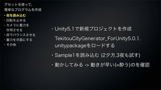 ・街を読み込む
・回転を止める
・カメラに重力を
 作用させる
・床でバウンスさせる
・重力を月面にする
・その他
アセットを使って、
簡単なプログラムを作成
・Unity5.1で新規プロジェクトを作成
 TekitouCityGenerator_ForUnity5.0.1.
 unitypackageをロードする
・Sample1を読み込む (2夕方,3夜も試す)
・動かしてみる -> 動きが早い(=酔う)のを確認
 