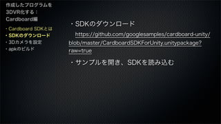 ・Cardboard SDKとは
・SDKのダウンロード
・3Dカメラを設定
・apkのビルド
作成したプログラムを
3DVR化する：
Cardboard編
・SDKのダウンロード
 https://github.com/googlesampl...