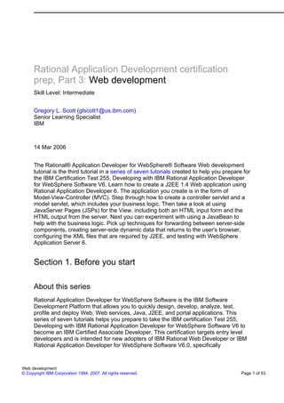 Rational Application Development certification
      prep, Part 3: Web development
      Skill Level: Intermediate


      Gregory L. Scott (glscott1@us.ibm.com)
      Senior Learning Specialist
      IBM



      14 Mar 2006


      The Rational® Application Developer for WebSphere® Software Web development
      tutorial is the third tutorial in a series of seven tutorials created to help you prepare for
      the IBM Certification Test 255, Developing with IBM Rational Application Developer
      for WebSphere Software V6. Learn how to create a J2EE 1.4 Web application using
      Rational Application Developer 6. The application you create is in the form of
      Model-View-Controller (MVC). Step through how to create a controller servlet and a
      model servlet, which includes your business logic. Then take a look at using
      JavaServer Pages (JSPs) for the View, including both an HTML input form and the
      HTML output from the server. Next you can experiment with using a JavaBean to
      help with the business logic. Pick up techniques for forwarding between server-side
      components, creating server-side dynamic data that returns to the user's browser,
      configuring the XML files that are required by J2EE, and testing with WebSphere
      Application Server 6.


      Section 1. Before you start

      About this series
      Rational Application Developer for WebSphere Software is the IBM Software
      Development Platform that allows you to quickly design, develop, analyze, test,
      profile and deploy Web, Web services, Java, J2EE, and portal applications. This
      series of seven tutorials helps you prepare to take the IBM certification Test 255,
      Developing with IBM Rational Application Developer for WebSphere Software V6 to
      become an IBM Certified Associate Developer. This certification targets entry level
      developers and is intended for new adopters of IBM Rational Web Developer or IBM
      Rational Application Developer for WebSphere Software V6.0, specifically


Web development
© Copyright IBM Corporation 1994, 2007. All rights reserved.                                   Page 1 of 53
 