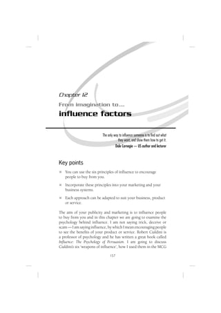 Chapter 12
From imagination to …
inﬂuence factors

                          The only way to inﬂuence someone is to ﬁnd out what
                                      they want, and show them how to get it.
                                    Dale Carnegie — US author and lecturer



Key points
   You can use the six principles of inﬂuence to encourage
   people to buy from you.
   Incorporate these principles into your marketing and your
   business systems.
   Each approach can be adapted to suit your business, product
   or service.

The aim of your publicity and marketing is to inﬂuence people
to buy from you and in this chapter we are going to examine the
psychology behind inﬂuence. I am not saying trick, deceive or
scam — I am saying inﬂuence, by which I mean encouraging people
to see the beneﬁts of your product or service. Robert Cialdini is
a professor of psychology and he has written a great book called
Inﬂuence: The Psychology of Persuasion. I am going to discuss
Cialdini’s six ‘weapons of inﬂuence’, how I used them in the MCG

                               157
 