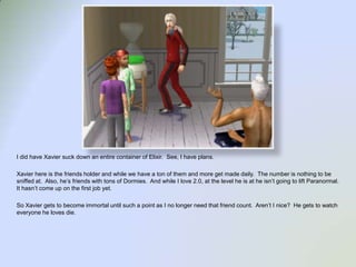 I did have Xavier suck down an entire container of Elixir.  See, I have plans.  Xavier here is the friends holder and while we have a ton of them and more get made daily.  The number is nothing to be sniffed at.  Also, he’s friends with tons of Dormies.  And while I love 2.0, at the level he is at he isn’t going to lift Paranormal.  It hasn’t come up on the first job yet.  So Xavier gets to become immortal until such a point as I no longer need that friend count.  Aren’t I nice?  He gets to watch everyone he loves die.