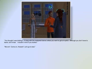 “You thought I was kidding?  I’d stop with the newlywed dance unless you want to get an eyeful.  Although you don’t have to leave, son-in-law.   I wouldn’t mind if you looked.”“Mo-om!  Come on, Howard!  Let’s go to bed.”