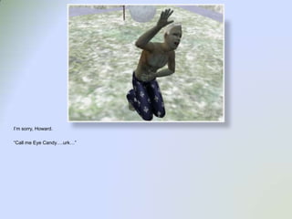 I’m sorry, Howard.“Call me Eye Candy….urk…”