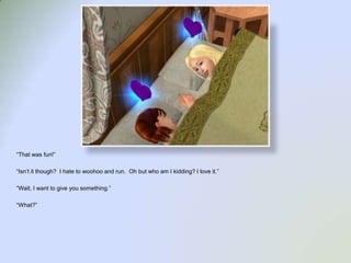 “That was fun!”“Isn’t it though?  I hate to woohoo and run.  Oh but who am I kidding? I love it.”“Wait, I want to give you something.”“What?”