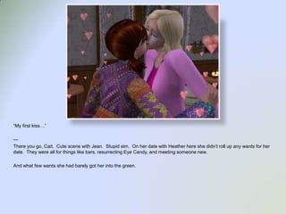 “My first kiss…”---There you go, Cait.  Cute scene with Jean.  Stupid sim.  On her date with Heather here she didn’t roll up any wants for her date.  They were all for things like bars, resurrecting Eye Candy, and meeting someone new.  And what few wants she had barely got her into the green.