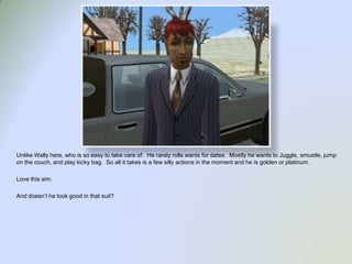 Unlike Wally here, who is so easy to take care of.  He rarely rolls wants for dates.  Mostly he wants to Juggle, smustle, jump on the couch, and play kicky bag.  So all it takes is a few silly actions in the moment and he is golden or platinum.  Love this sim.  And doesn’t he look good in that suit?