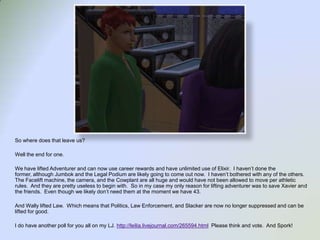 So where does that leave us?Well the end for one.We have lifted Adventurer and can now use career rewards and have unlimited use of Elixir.  I haven’t done the former, although Jumbok and the Legal Podium are likely going to come out now.  I haven’t bothered with any of the others.  The Facelift machine, the camera, and the Cowplant are all huge and would have not been allowed to move per athletic rules.  And they are pretty useless to begin with.  So in my case my only reason for lifting adventurer was to save Xavier and the friends.  Even though we likely don’t need them at the moment we have 43.  And Wally lifted Law.  Which means that Politics, Law Enforcement, and Slacker are now no longer suppressed and can be lifted for good.  I do have another poll for you all on my LJ. http://leilia.livejournal.com/265594.html  Please think and vote.  And Spork!