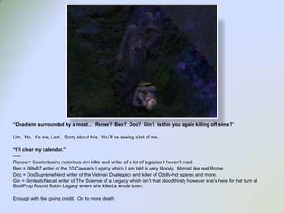 “Dead simsurrounded by a moat…  Renee?  Ben?  Doc?  Gin?  Is this you again killing off sims?”Um.  No.  It’s me, Lark.  Sorry about this.  You’ll be seeing a lot of me…“I’ll clear my calendar.”-----Renee = Cowforbrains notorious sim killer and writer of a lot of legacies I haven’t read.Ben = Blite87 writer of the 10 Caesar’s Legacy which I am told is very bloody.  Almost like real Rome.Doc = DocSupremeNerd writer of the VetinariDualegacy and killer of Oddly-hot spares and more.Gin = GintasticNecat writer of The Science of a Legacy which isn’t that bloodthirsty however she’s here for her turn at BoolProp Round Robin Legacy where she killed a whole town.Enough with the giving credit.  On to more death.