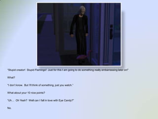 “Stupid creator!  Stupid Flamingo!  Just for this I am going to do something really embarrassing later on!”What?“I don’t know.  But I’ll think of something, just you watch.”What about your 10 nice points?  “Uh…  Oh Yeah?  Well can I fall in love with Eye Candy?”No.