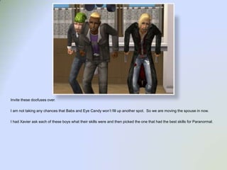 Invite these doofuses over.  I am not taking any chances that Babs and Eye Candy won’t fill up another spot.  So we are moving the spouse in now.I had Xavier ask each of these boys what their skills were and then picked the one that had the best skills for Paranormal.