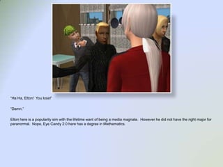 “Ha Ha, Elton!  You lose!”“Damn.”Elton here is a popularity sim with the lifetime want of being a media magnate.  However he did not have the right major for paranormal.  Nope, Eye Candy 2.0 here has a degree in Mathematics.  