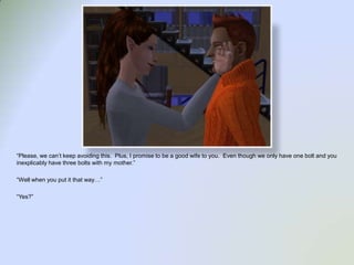 “Please, we can’t keep avoiding this.  Plus, I promise to be a good wife to you.  Even though we only have one bolt and you inexplicably have three bolts with my mother.”“Well when you put it that way…”“Yes?”