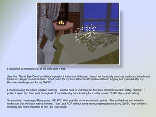 I would like to introduce you to my own slice of hell.See this.  This is Eye Candy and Babs trying for a baby in a full house.  Watch me frantically scour my hacks and downloads folder for a larger household hack.  I had one in for my turn at the BoolProp Round Robin Legacy, but I yanked it for my Bachelor challenge and for my OWBC.I checked using the Clean installer, nothing.  I put the hack in and then ran the Hack Conflict Detection Utility, Nothing.  I pulled it again and then went through all of my folders by hand looking for it – this is over 13,000 files – and nothing,  So panicked, I messaged Rose going “HELP!!!!” With possibly more exclamation points.  She soothed me and asked to make sure that the hack wasn’t in there.  I can’t pull ACR without some serious repercussions to my OWBC hood which is honestly way more important to me.  So I was stuck.