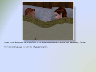 Luckily for me, Babs rolled a 97% out of 80% for her actual pregnancy chance and the crisis was averted.  For now.  Don’t look so smug guys, you won’t like it if you get pregnant.  