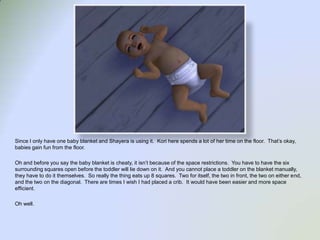 Since I only have one baby blanket and Shayera is using it.  Kori here spends a lot of her time on the floor.  That’s okay, babies gain fun from the floor.  Oh and before you say the baby blanket is cheaty, it isn’t because of the space restrictions.  You have to have the six surrounding squares open before the toddler will lie down on it.  And you cannot place a toddler on the blanket manually, they have to do it themselves.  So really the thing eats up 8 squares. Two for itself, the two in front, the two on either end, and the two on the diagonal.  There are times I wish I had placed a crib.  It would have been easier and more space efficient. Oh well.  