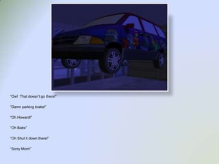 “Ow!  That doesn’t go there!”“Damn parking brake!”“Oh Howard!”“Oh Babs”“Oh Shut it down there!”“Sorry Mom!”