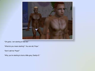 “Oh gods, I am starting to feel old.”“What do you mean starting?  You are old, Pops.”“Don’t call me ‘Pops!’”“Why, you’re starting to look a little grey, Daddy-O.”