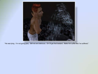 “He was lying.  I’m not going grey.  Still red and delicious.  Oh I’ll get that bastard.  Make him suffer like I’ve suffered.”