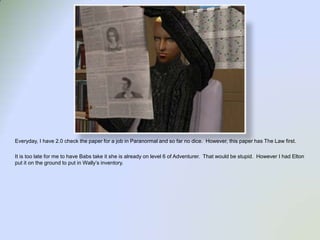 Everyday, I have 2.0 check the paper for a job in Paranormal and so far no dice.  However, this paper has The Law first.  It is too late for me to have Babs take it she is already on level 6 of Adventurer.  That would be stupid.  However I had Elton put it on the ground to put in Wally’s inventory.  