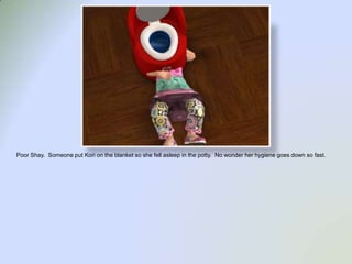 Poor Shay.  Someone put Kori on the blanket so she fell asleep in the potty.  No wonder her hygiene goes down so fast.