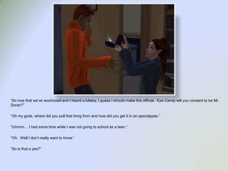 “So now that we’ve woohooedand I heard a lullaby, I guess I should make this official.  Eye Candy will you consent to be Mr. Doran?”“Oh my gods, where did you pull that thing from and how did you get it in an apocalypse.”“Ummm… I had some time while I was not going to school as a teen.”“Oh.  Well I don’t really want to know.”“So is that a yes?”