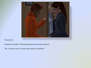 “It’s so shiny.”“Answer me, Howard!  I feel those pregnancy hormones coming on.”“Yes.  Of course I will.  It’s what I was moved in for, after all.”